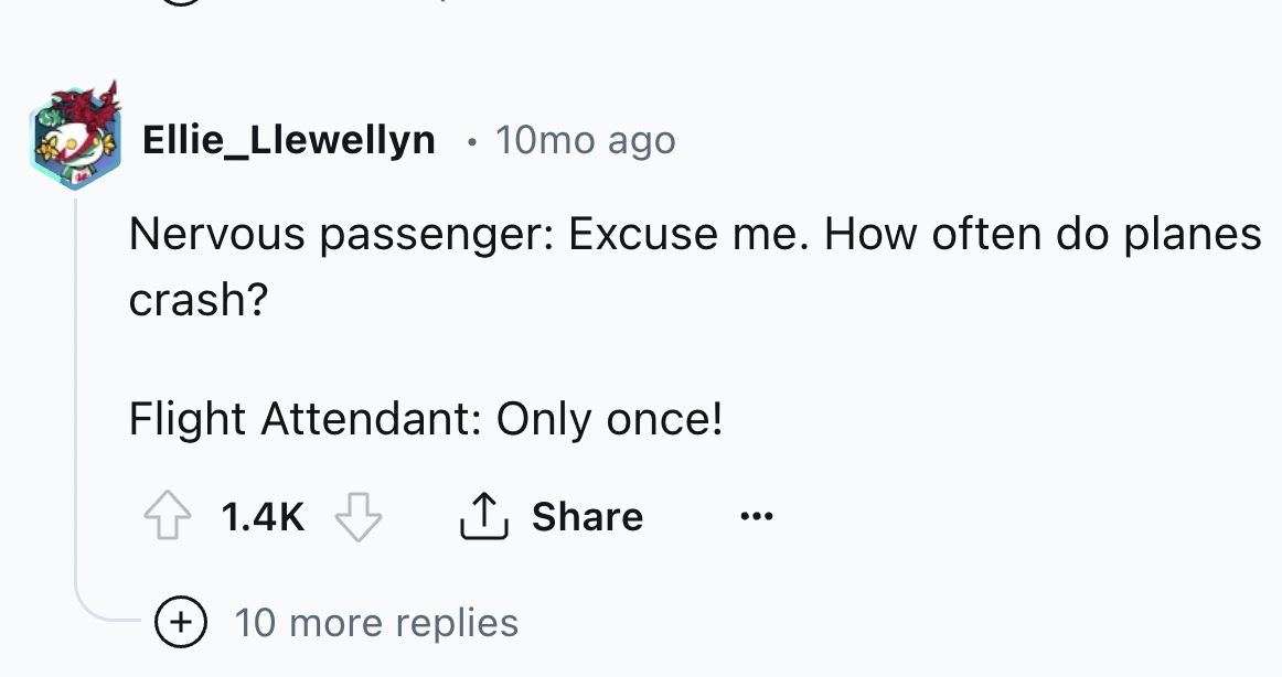 number - Ellie_Llewellyn 10mo ago Nervous passenger Excuse me. How often do planes crash? Flight Attendant Only once! 10 more replies